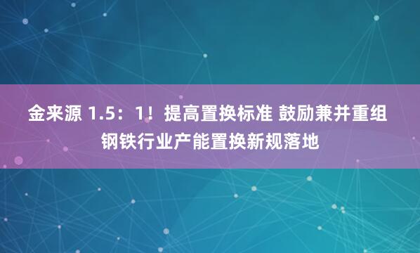 金来源 1.5：1！提高置换标准 鼓励兼并重组 钢铁行业产能置换新规落地
