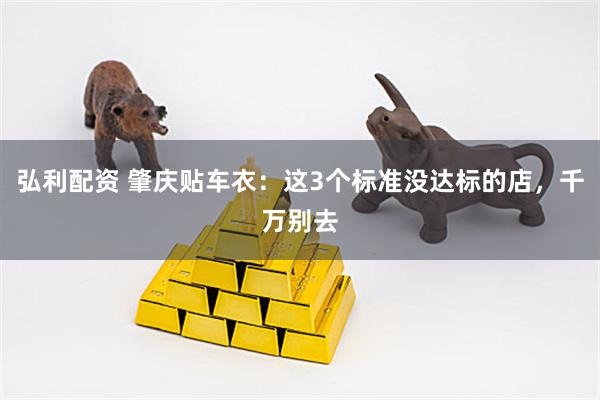 弘利配资 肇庆贴车衣：这3个标准没达标的店，千万别去