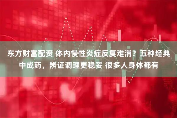 东方财富配资 体内慢性炎症反复难消？五种经典中成药，辨证调理更稳妥 很多人身体都有