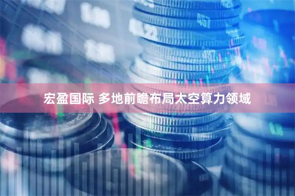宏盈国际 多地前瞻布局太空算力领域