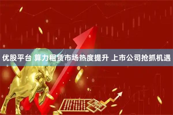 优股平台 算力租赁市场热度提升 上市公司抢抓机遇