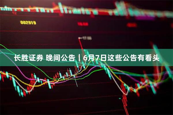 长胜证券 晚间公告｜6月7日这些公告有看头