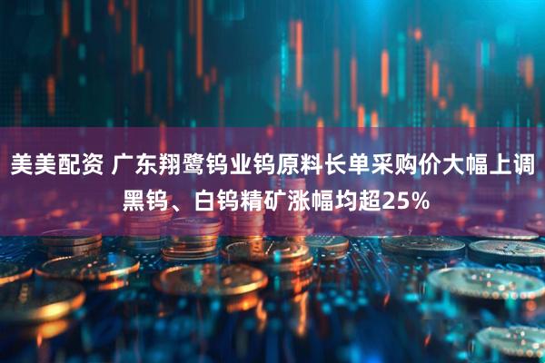 美美配资 广东翔鹭钨业钨原料长单采购价大幅上调 黑钨、白钨精矿涨幅均超25%