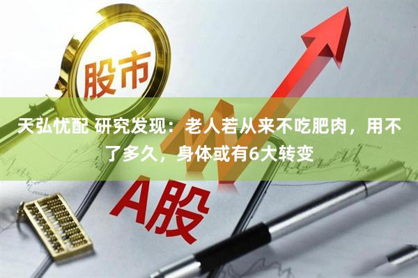 天弘忧配 研究发现：老人若从来不吃肥肉，用不了多久，身体或有6大转变