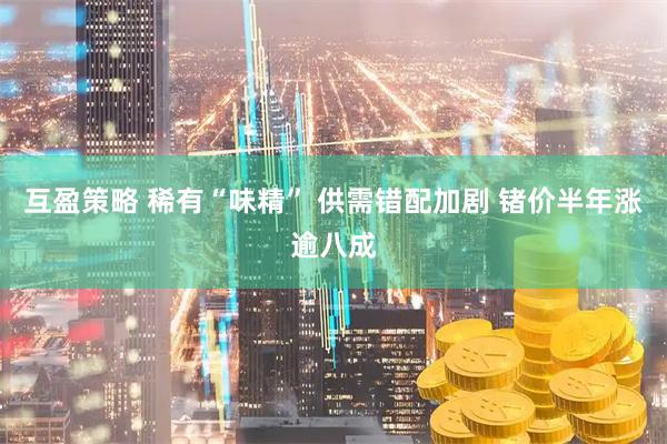 互盈策略 稀有“味精” 供需错配加剧 锗价半年涨逾八成