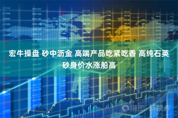 宏牛操盘 砂中沥金 高端产品吃紧吃香 高纯石英砂身价水涨船高