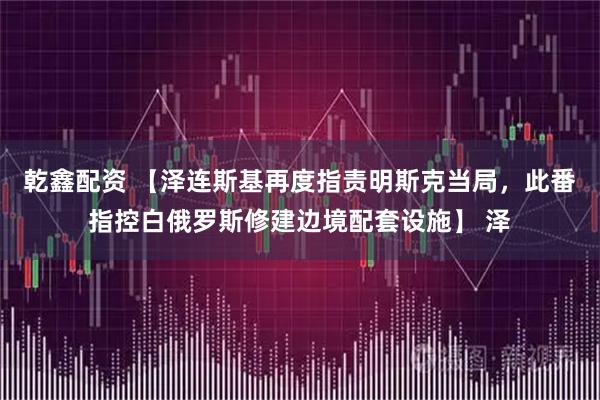 乾鑫配资 【泽连斯基再度指责明斯克当局，此番指控白俄罗斯修建边境配套设施】 泽