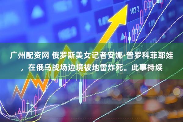 广州配资网 俄罗斯美女记者安娜·普罗科菲耶娃，在俄乌战场边境被地雷炸死。此事持续