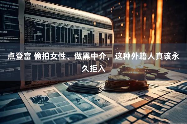 点登富 偷拍女性、做黑中介，这种外籍人真该永久拒入