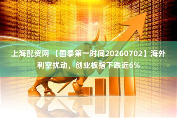 上海配资网 【国泰第一时间20260702】海外利空扰动，创业板指下跌近6%