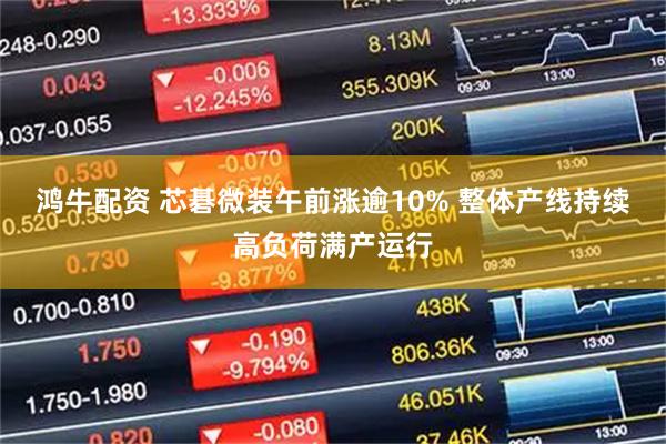 鸿牛配资 芯碁微装午前涨逾10% 整体产线持续高负荷满产运行