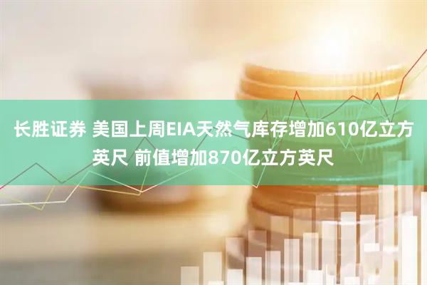 长胜证券 美国上周EIA天然气库存增加610亿立方英尺 前值增加870亿立方英尺