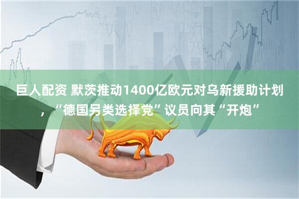 巨人配资 默茨推动1400亿欧元对乌新援助计划，“德国另类选择党”议员向其“开炮”