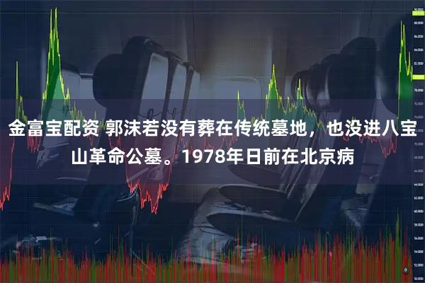 金富宝配资 郭沫若没有葬在传统墓地，也没进八宝山革命公墓。1978年日前在北京病