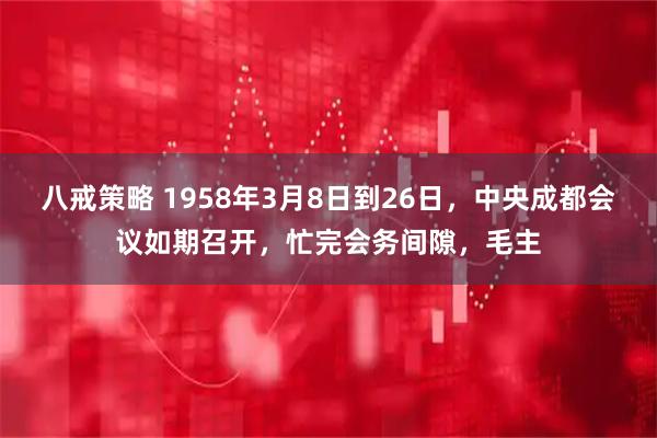 八戒策略 1958年3月8日到26日，中央成都会议如期召开，忙完会务间隙，毛主