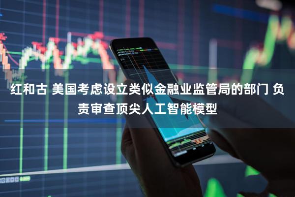 红和古 美国考虑设立类似金融业监管局的部门 负责审查顶尖人工智能模型