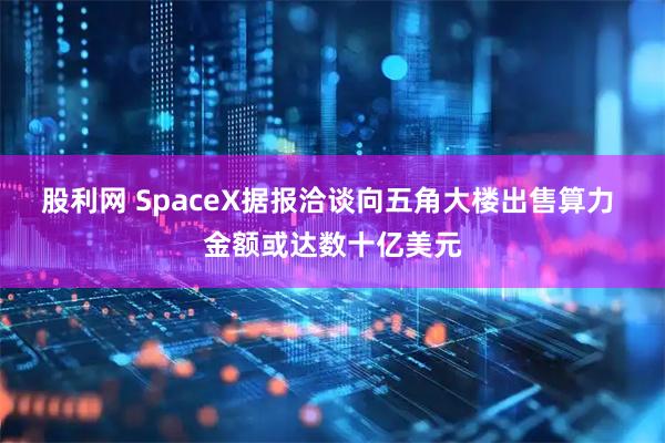 股利网 SpaceX据报洽谈向五角大楼出售算力 金额或达数十亿美元