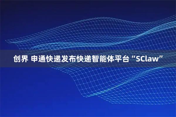 创界 申通快递发布快递智能体平台“SClaw”