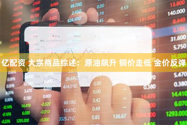 亿配资 大宗商品综述：原油飙升 铜价走低 金价反弹