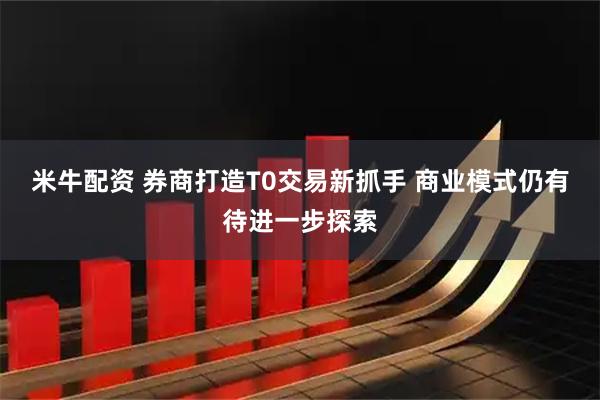 米牛配资 券商打造T0交易新抓手 商业模式仍有待进一步探索