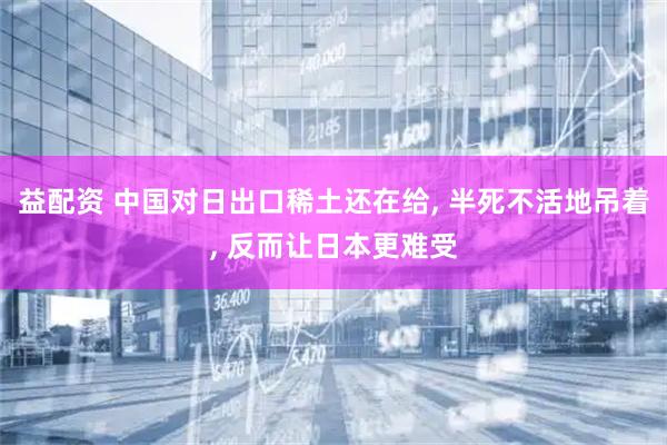益配资 中国对日出口稀土还在给, 半死不活地吊着, 反而让日本更难受