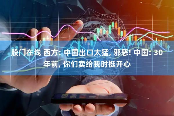 股门在线 西方: 中国出口太猛, 邪恶! 中国: 30年前, 你们卖给我时挺开心