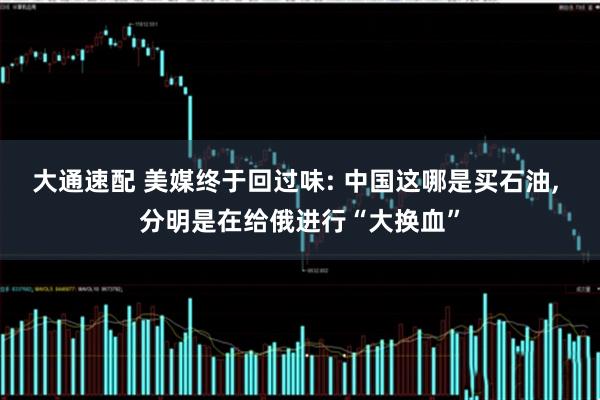 大通速配 美媒终于回过味: 中国这哪是买石油, 分明是在给俄进行“大换血”