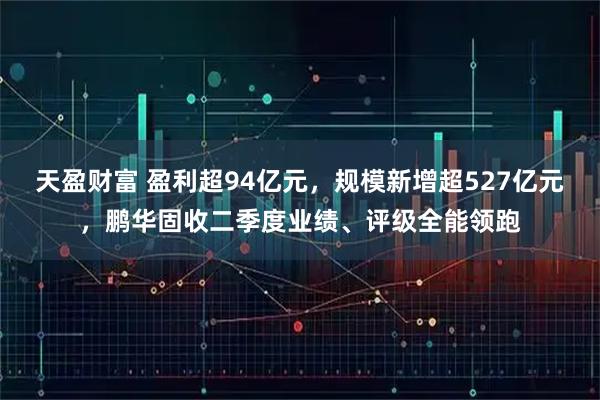天盈财富 盈利超94亿元，规模新增超527亿元，鹏华固收二季度业绩、评级全能领跑