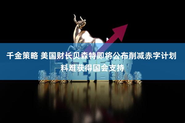 千金策略 美国财长贝森特即将公布削减赤字计划 料难获得国会支持
