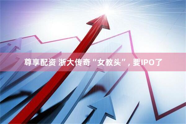 尊享配资 浙大传奇“女教头”, 要IPO了