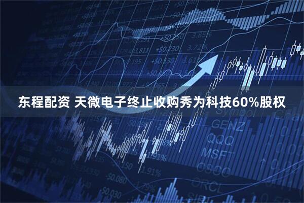 东程配资 天微电子终止收购秀为科技60%股权