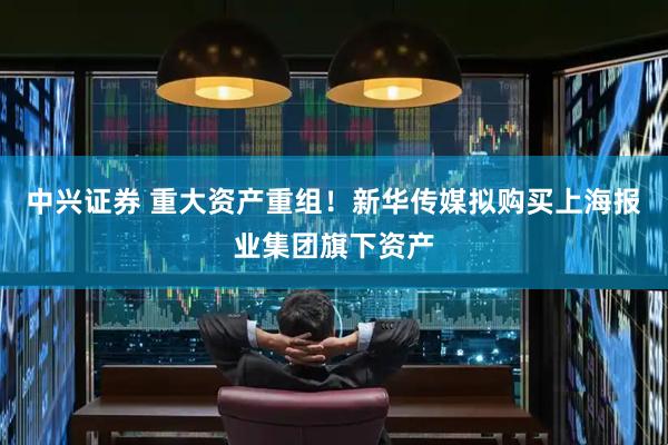 中兴证券 重大资产重组!新华传媒拟购买上海报业集团旗下资产